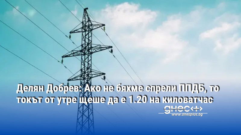 Делян Добрев: Ако не бяхме спрели ППДБ, то токът от утре щеше да е 1.20 на киловатчас