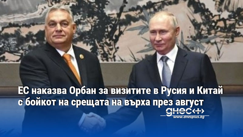 ЕС наказва Орбан за визитите в Русия и Китай с бойкот на срещата на върха през август