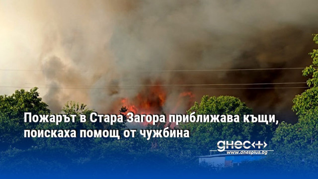 Пожарът в Стара Загора приближава къщи, поискаха помощ от чужбина