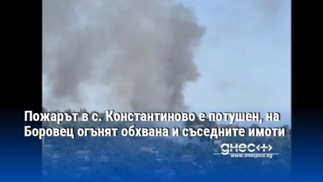 Пожарът в с Константиново е потушен на огънят обхвана и