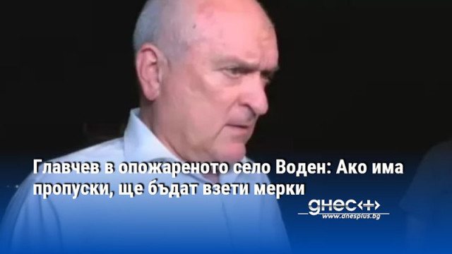 Главчев в опожареното село Воден: Ако има пропуски, ще бъдат взети мерки