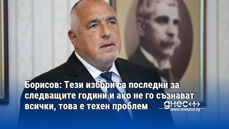 Борисов: Тези избори са последни за следващите години и ако не го съзнават, това е техен проблем