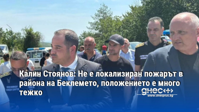 Калин Стоянов: Не е локализиран пожарът в района на Беклемето, положението е много тежко
