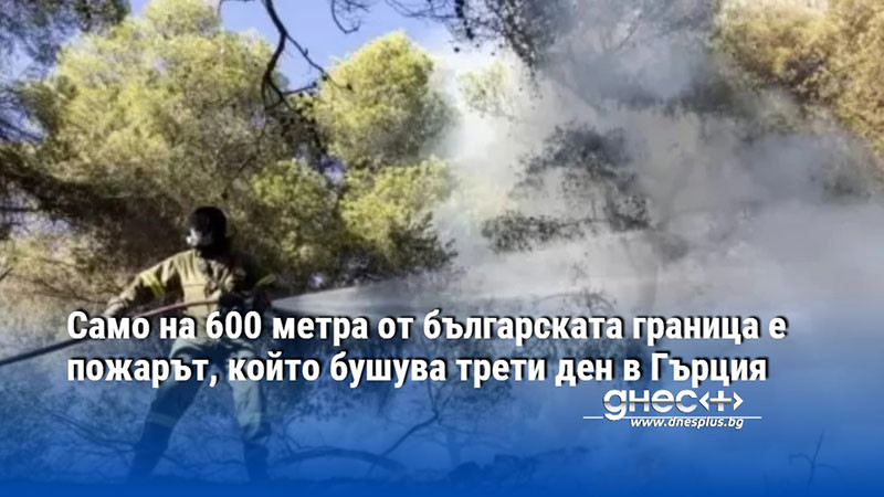 Само на 600 метра от българската граница е пожарът, който бушува трети ден в Гърция