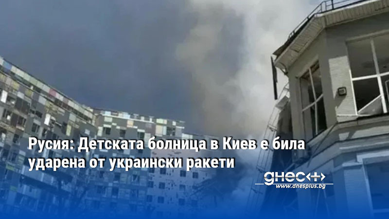 Русия: Детската болница в Киев е била ударена от украински ракети