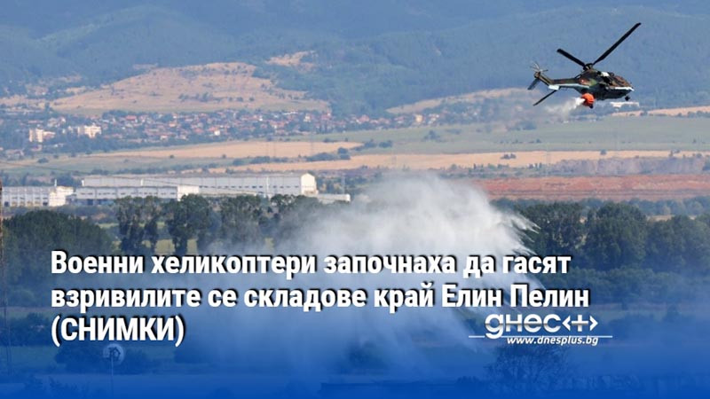 Военни хеликоптери започнаха да гасят взривилите се складове край Елин Пелин (СНИМКИ)