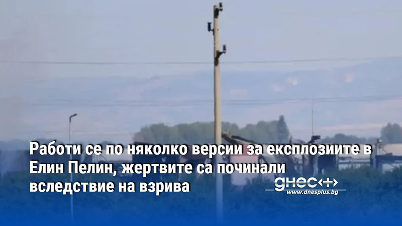 Работи се по няколко версии за експлозиите в Елин Пелин, жертвите са починали вследствие на взрива