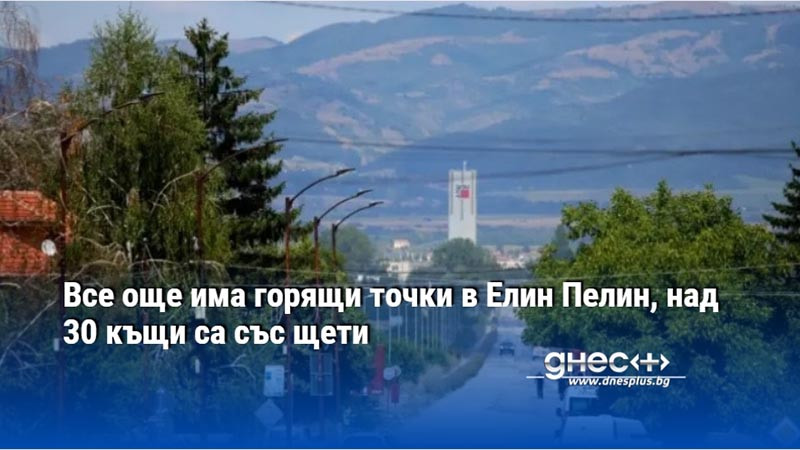 Все още има горящи точки в Елин Пелин, над 30 къщи са със щети