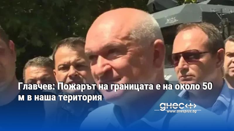 Главчев: Пожарът на границата е на около 50 м в наша територия