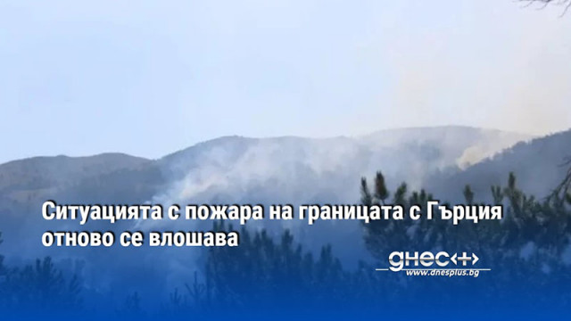 Ситуацията с пожара на границата с Гърция отново се влошава