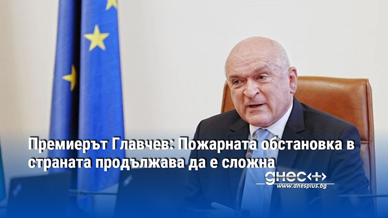 Премиерът Главчев: Пожарната обстановка в страната продължава да е сложна
