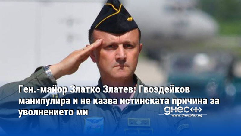 Ген.-майор Златко Златев: Гвоздейков манипулира и не казва истинската причина за уволнението ми