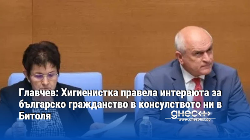 Главчев: Хигиенистка правела интервюта за българско гражданство в консулството ни в Битоля