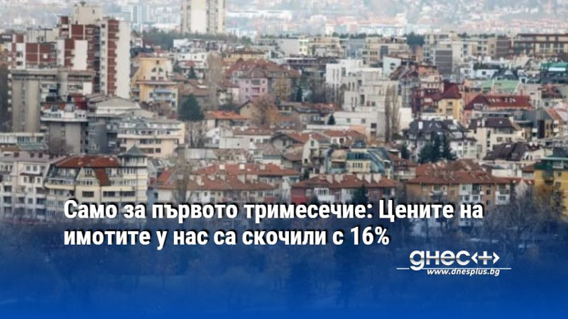 Само за първото тримесечие: Цените на имотите у нас са скочили с 16%