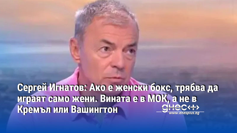 Игнатов: Ако е женски бокс, трябва да играят само жени. Вината е в МОК, а не в Кремъл и Вашингтон