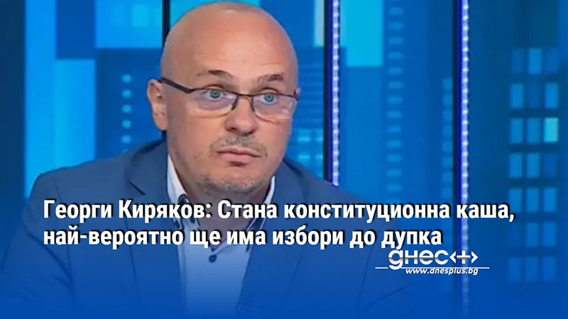 Георги Киряков: Стана конституционна каша, най-вероятно ще има избори до дупка