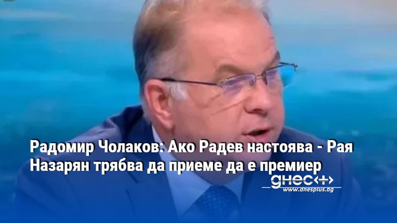 Радомир Чолаков: Ако Радев настоява - Рая Назарян трябва да приеме да е премиер