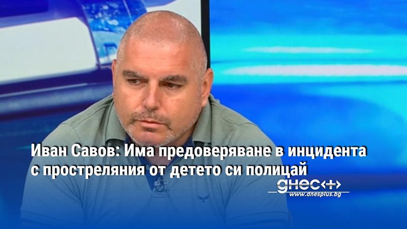 Иван Савов: Има предоверяване в инцидента с простреляния от детето си полицай