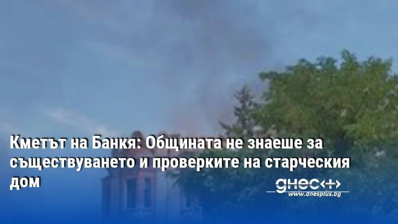 Кметът на Банкя: Общината не знаеше за съществуването и проверките на старческия дом