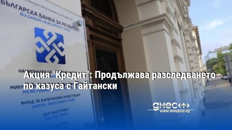 Акция "Кредит": Продължава разследването по казуса с Гайтански