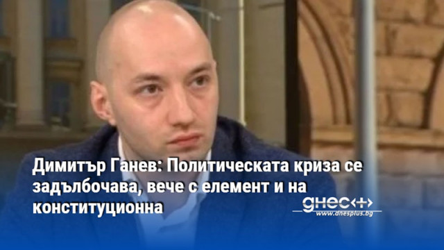 Димитър Ганев: Политическата криза се задълбочава, вече с елемент и на конституционна