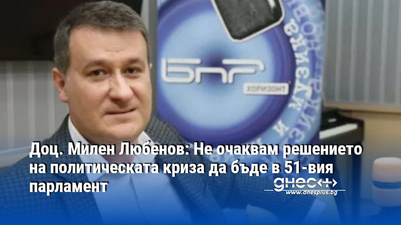 Доц. Милен Любенов: Не очаквам решението на политическата криза да бъде в 51-вия парламент