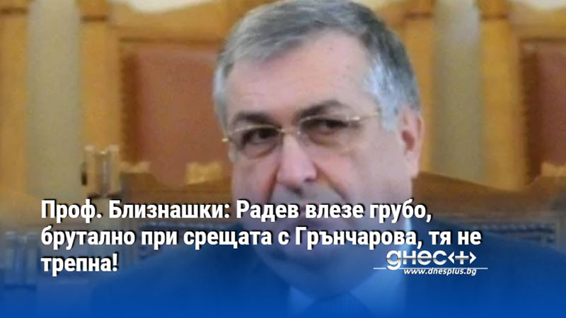 Проф. Близнашки: Радев влезе грубо, брутално при срещата с Грънчарова, тя не трепна!