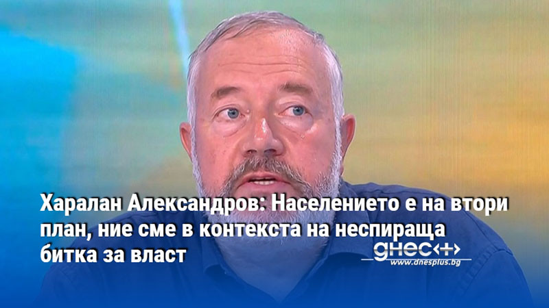 Харалан Александров: Населението е на втори план, ние сме в контекста на неспираща битка за власт