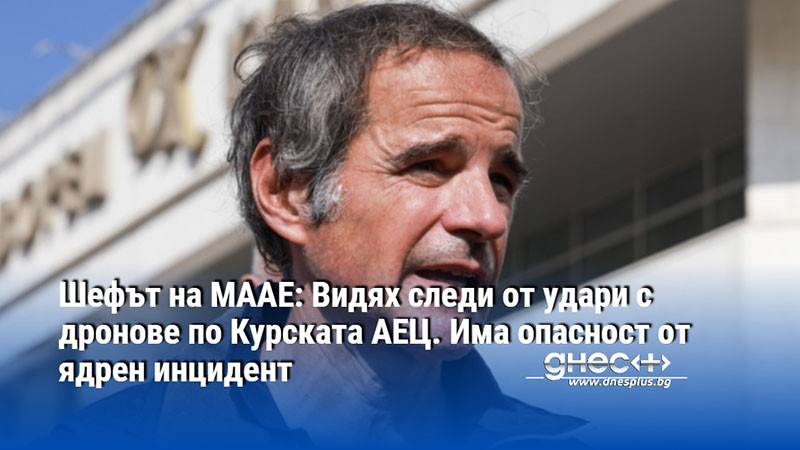 Шефът на МААЕ: Видях следи от удари с дронове по Курската АЕЦ. Има опасност от ядрен инцидент