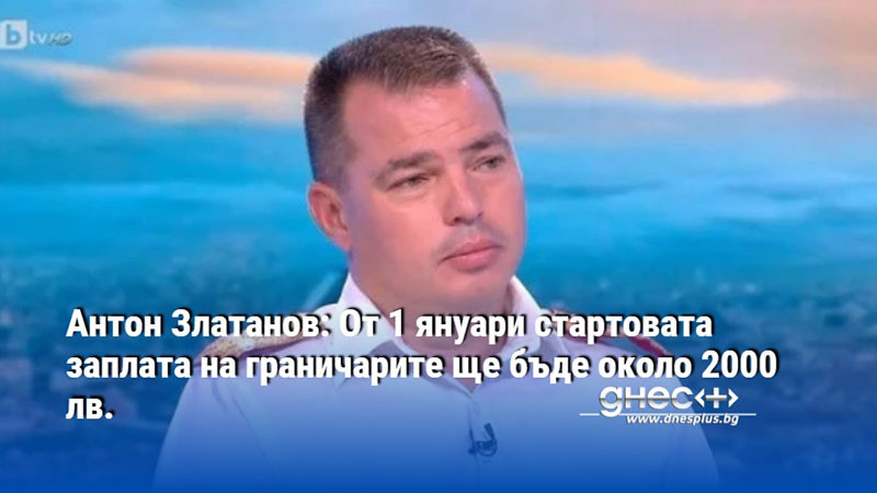 Антон Златанов: От 1 януари стартовата заплата на граничарите ще бъде около 2000 лв.