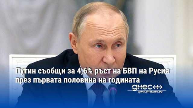 Путин съобщи за 4,6% ръст на БВП на Русия през първата половина на годината