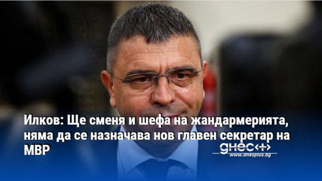 Илков: Ще сменя и шефа на жандармерията, няма да се назначава нов главен секретар на МВР