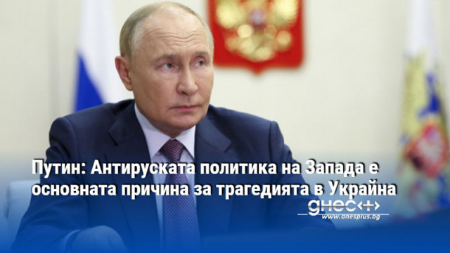 Путин: Антируската политика на Запада е основната причина за трагедията в Украйна