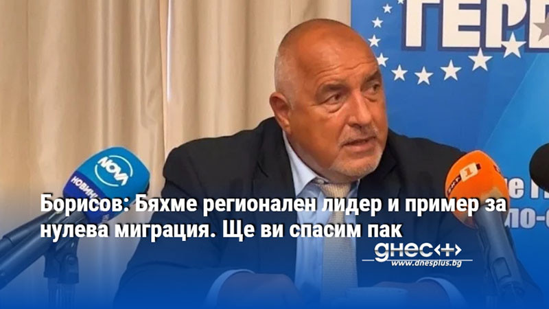 Борисов: Бяхме регионален лидер и пример за нулева миграция. Ще ви спасим пак