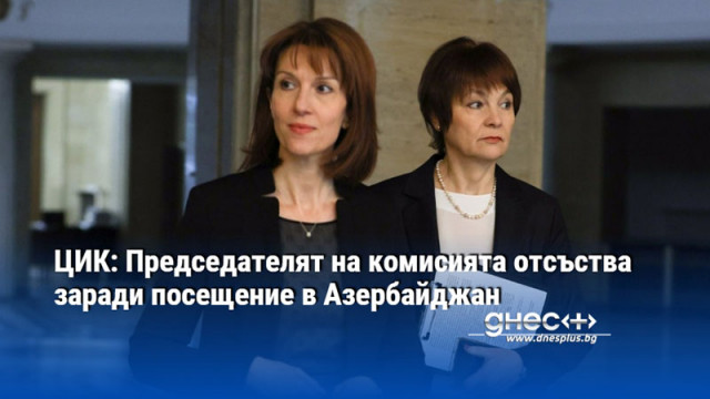 ЦИК: Председателят на комисията отсъства заради посещение в Азербайджан