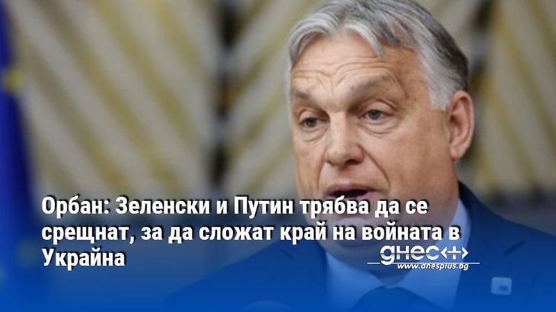 Орбан: Зеленски и Путин трябва да се срещнат, за да сложат край на войната в Украйна