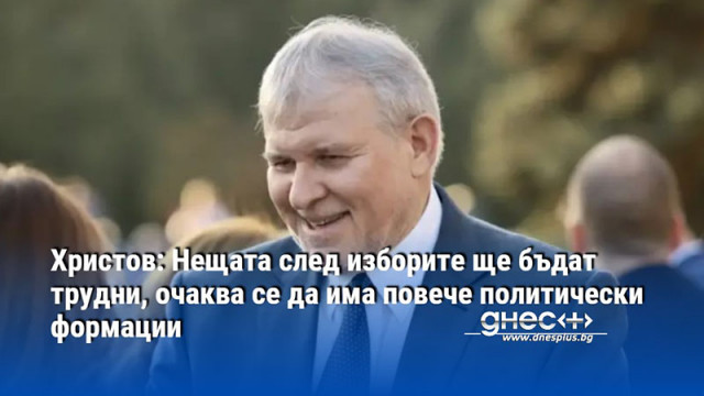 Христов: Нещата след изборите ще бъдат трудни, очаква се да има повече политически формации