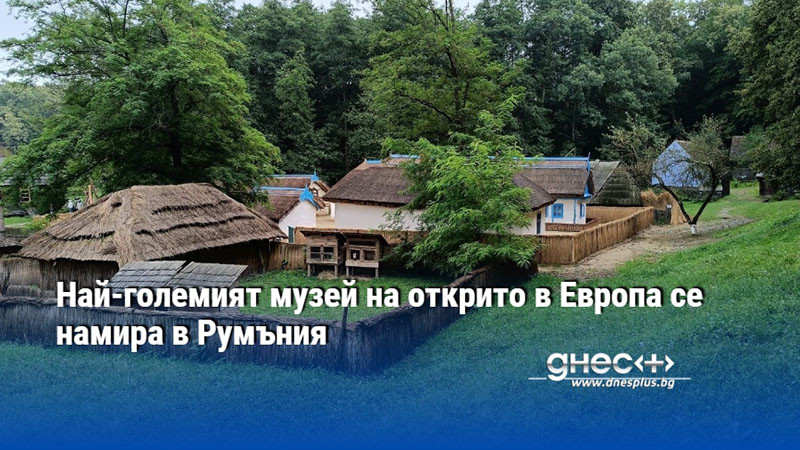 Най-големият музей на открито в Европа се намира в Румъния