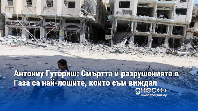 Антониу Гутериш: Смъртта и разрушенията в Газа са най-лошите, които съм виждал