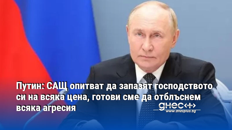 Путин: САЩ опитват да запазят господството си на всяка цена, готови сме да отблъснем всяка агресия