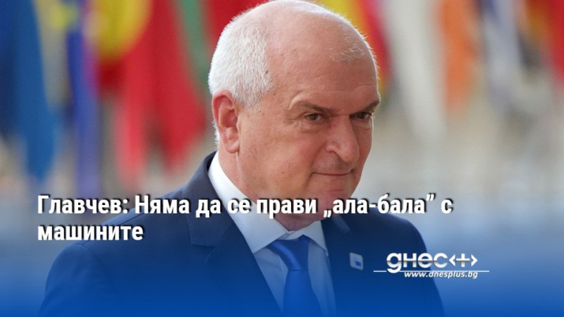 Главчев: Няма да се прави „ала-бала” с машините