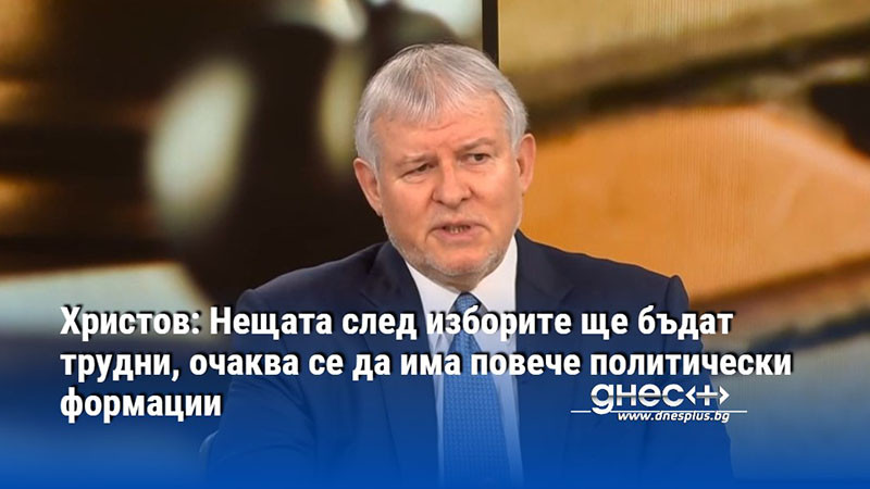 Христов: Нещата след изборите ще бъдат трудни, очаква се да има повече политически формации