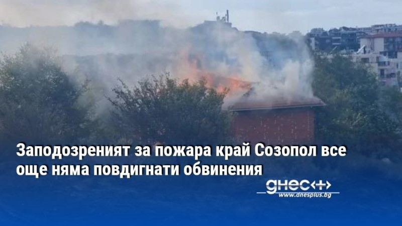 Заподозреният за пожара край Созопол все още няма повдигнати обвинения