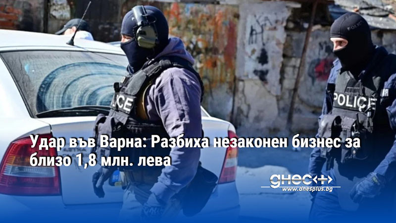 Удар във Варна: Разбиха незаконен бизнес за близо 1,8 млн. лева