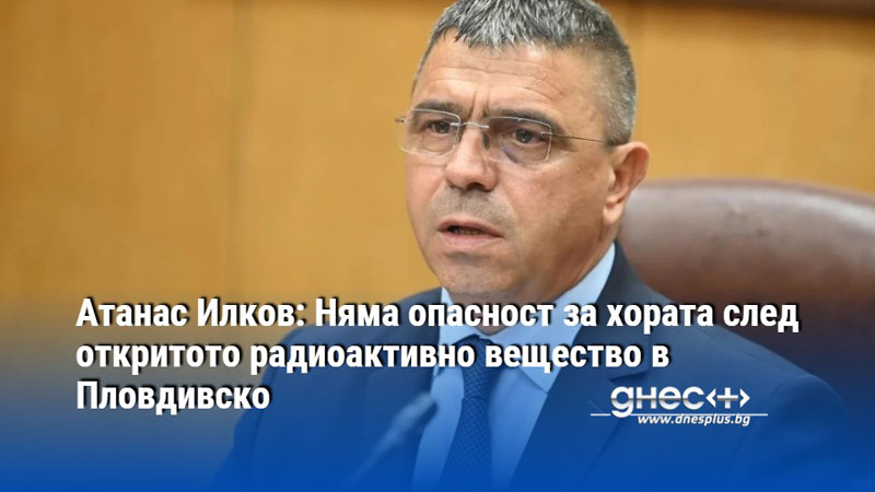 Атанас Илков: Няма опасност за хората след откритото радиоактивно вещество в Пловдивско