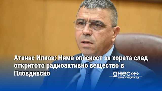 Атанас Илков: Няма опасност за хората след откритото радиоактивно вещество в Пловдивско