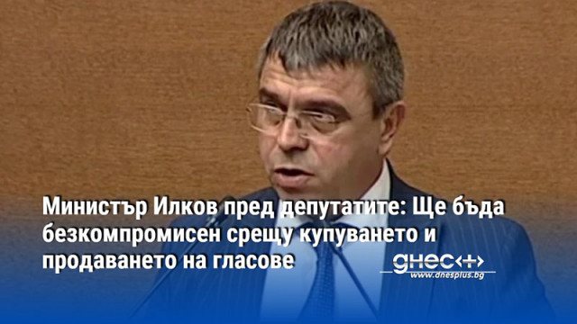 Министър Илков пред депутатите: Ще бъда безкомпромисен срещу купуването и продаването на гласове