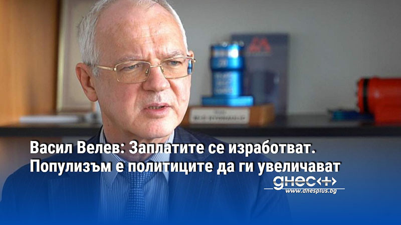 Васил Велев: Заплатите се изработват. Популизъм е политиците да ги увеличават