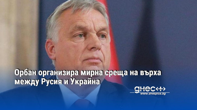 Орбан организира мирна среща на върха между Русия и Украйна