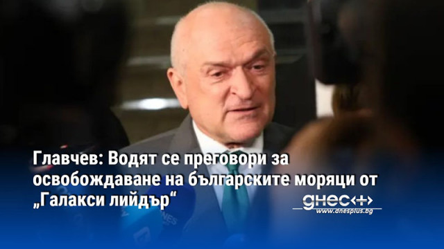 Главчев: Водят се преговори за освобождаване на българските моряци от „Галакси лийдър“